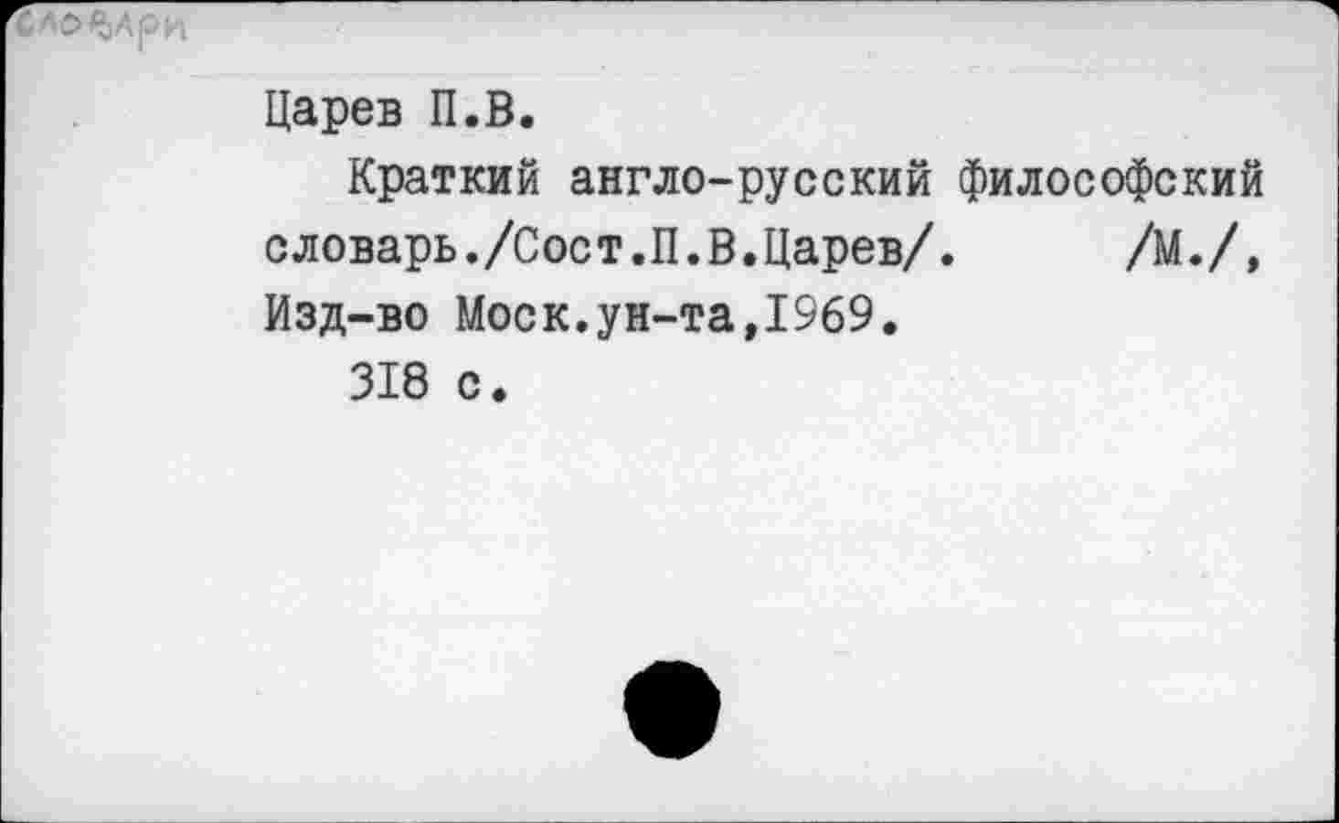 ﻿Царев П.В.
Краткий англо-русский философский словарь./Сост.П.В.Царев/. /М./, Изд-во Моск.ун-та,1969.
318 с.